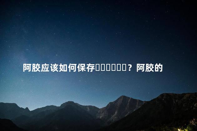 阿胶应该如何保存？阿胶的储存方法视频